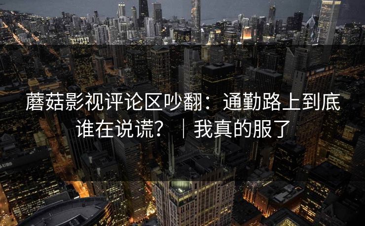 蘑菇影视评论区吵翻：通勤路上到底谁在说谎？｜我真的服了