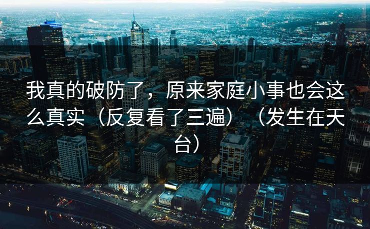 我真的破防了，原来家庭小事也会这么真实（反复看了三遍）（发生在天台）