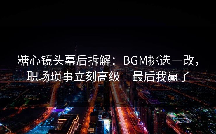 糖心镜头幕后拆解：BGM挑选一改，职场琐事立刻高级｜最后我赢了