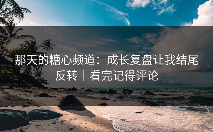 那天的糖心频道：成长复盘让我结尾反转｜看完记得评论
