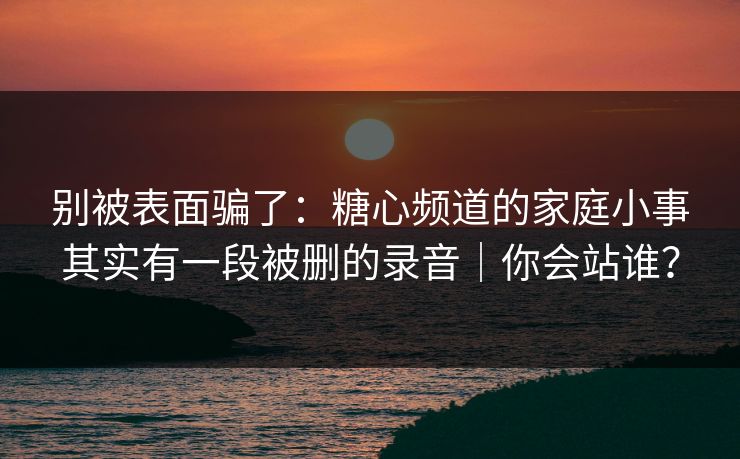 别被表面骗了：糖心频道的家庭小事其实有一段被删的录音｜你会站谁？