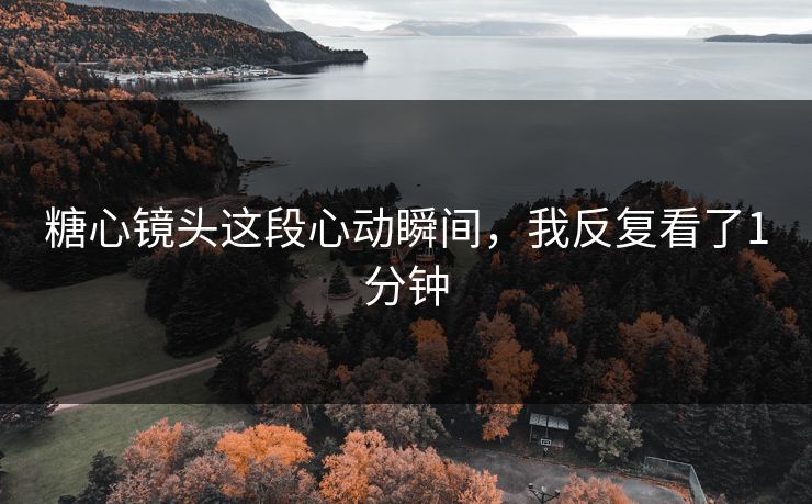 糖心镜头这段心动瞬间，我反复看了1分钟