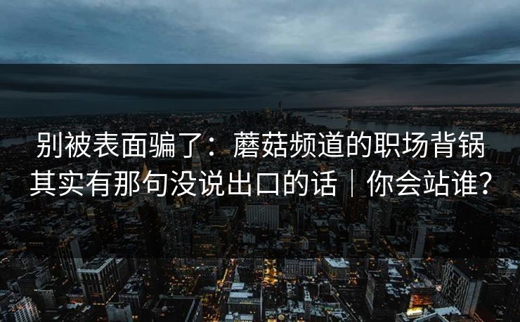 别被表面骗了：蘑菇频道的职场背锅其实有那句没说出口的话｜你会站谁？
