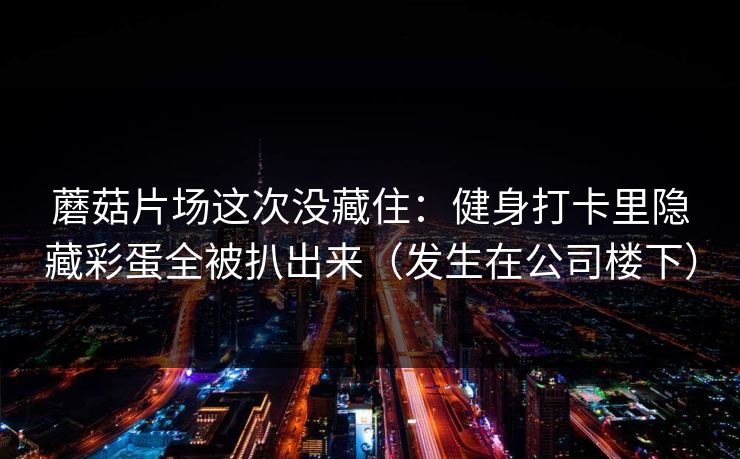 蘑菇片场这次没藏住：健身打卡里隐藏彩蛋全被扒出来（发生在公司楼下）