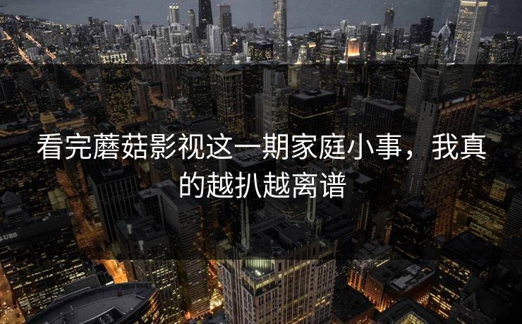 看完蘑菇影视这一期家庭小事，我真的越扒越离谱