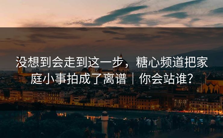 没想到会走到这一步，糖心频道把家庭小事拍成了离谱｜你会站谁？