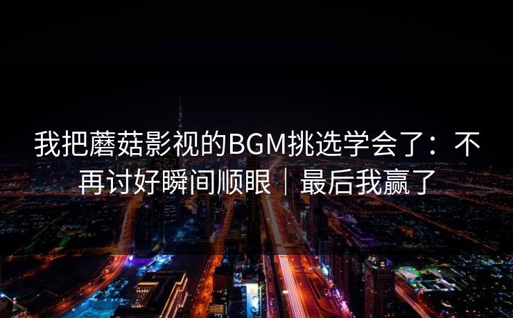 我把蘑菇影视的BGM挑选学会了：不再讨好瞬间顺眼｜最后我赢了