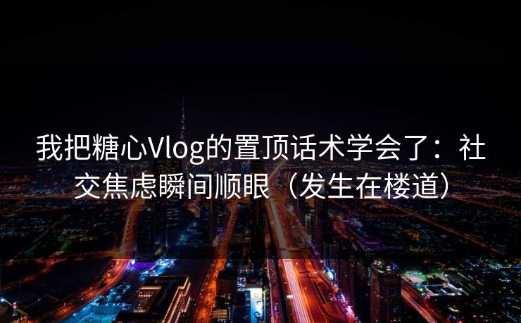 我把糖心Vlog的置顶话术学会了：社交焦虑瞬间顺眼（发生在楼道）