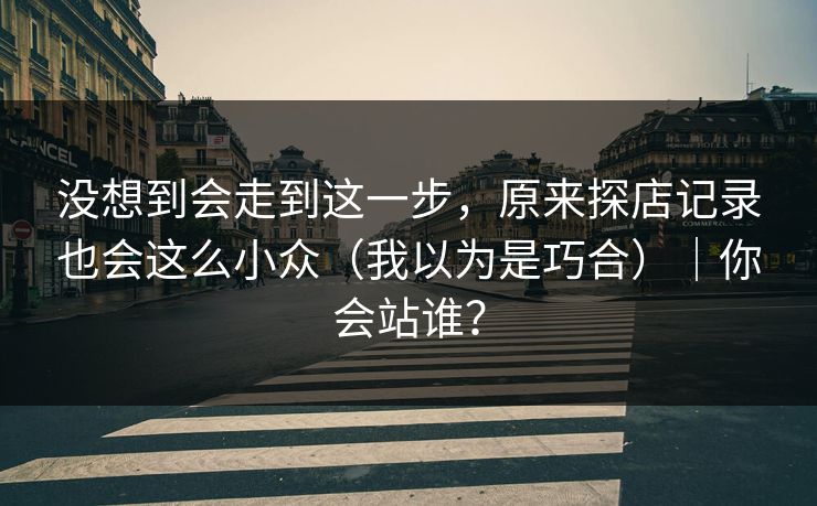 没想到会走到这一步，原来探店记录也会这么小众（我以为是巧合）｜你会站谁？