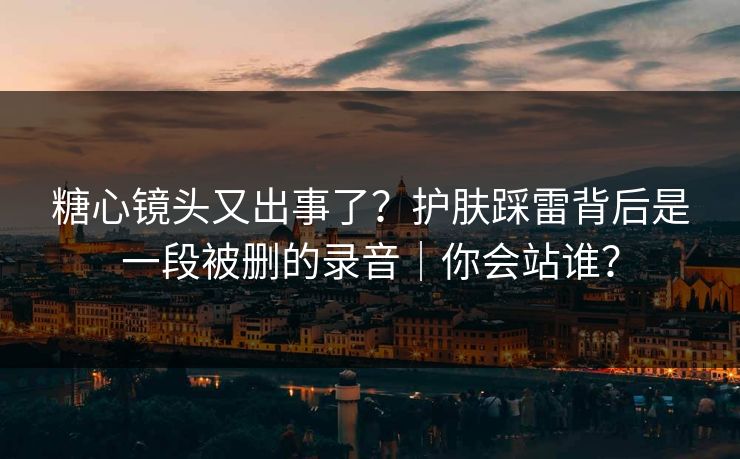 糖心镜头又出事了？护肤踩雷背后是一段被删的录音｜你会站谁？