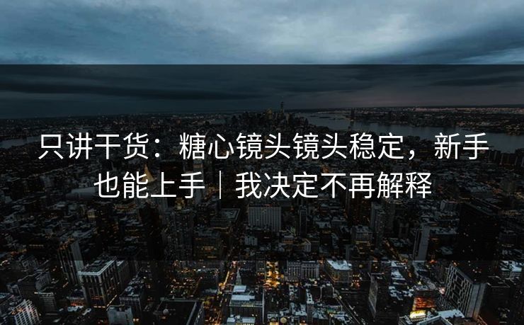 只讲干货：糖心镜头镜头稳定，新手也能上手｜我决定不再解释