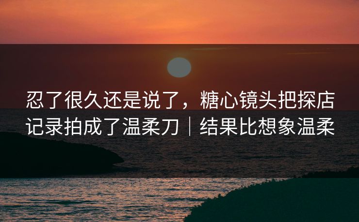 忍了很久还是说了，糖心镜头把探店记录拍成了温柔刀｜结果比想象温柔