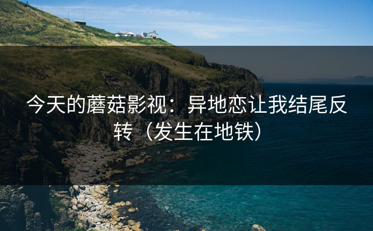 今天的蘑菇影视：异地恋让我结尾反转（发生在地铁）