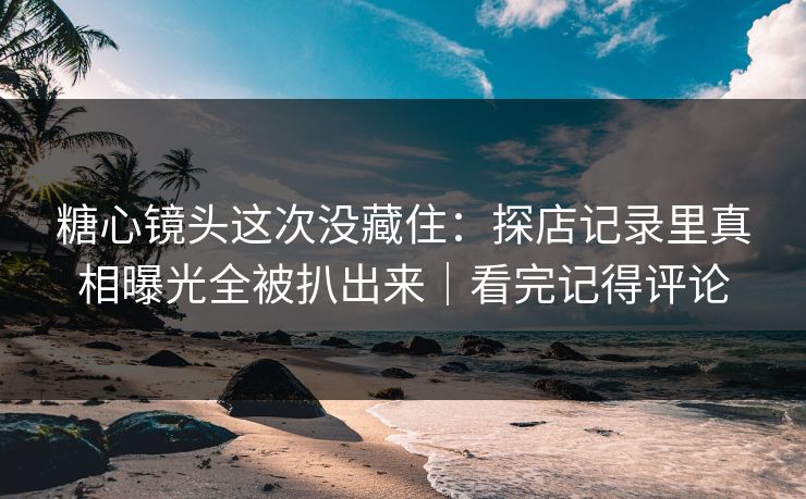 糖心镜头这次没藏住：探店记录里真相曝光全被扒出来｜看完记得评论