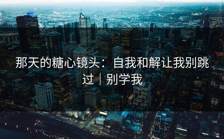 那天的糖心镜头：自我和解让我别跳过｜别学我