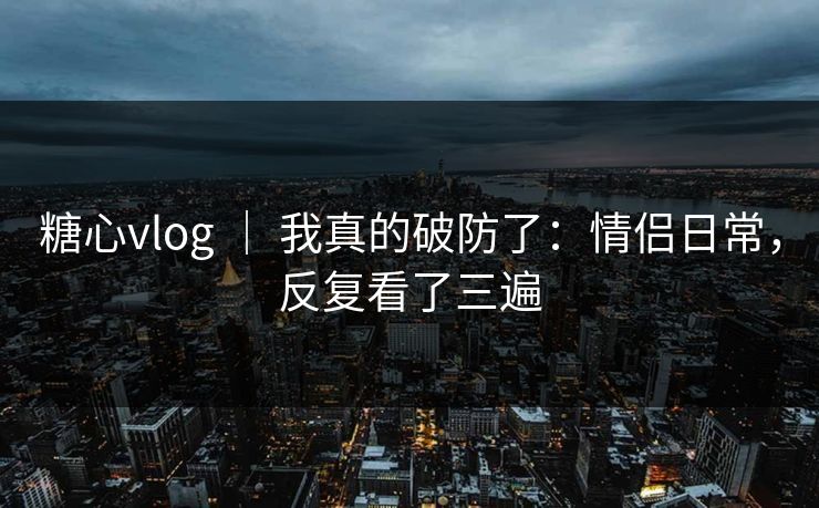 糖心vlog ｜ 我真的破防了：情侣日常，反复看了三遍