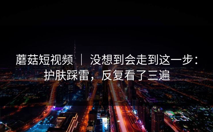 蘑菇短视频 ｜ 没想到会走到这一步：护肤踩雷，反复看了三遍