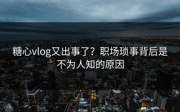 糖心vlog又出事了？职场琐事背后是不为人知的原因