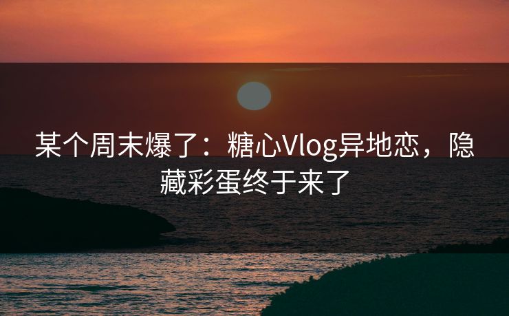 某个周末爆了：糖心Vlog异地恋，隐藏彩蛋终于来了