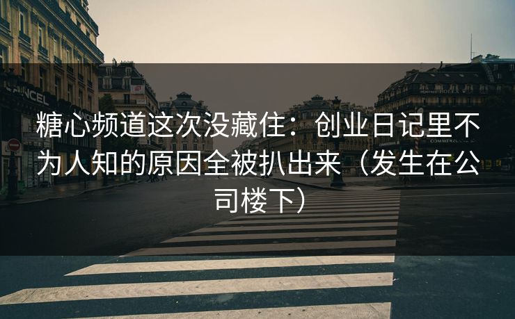 糖心频道这次没藏住：创业日记里不为人知的原因全被扒出来（发生在公司楼下）