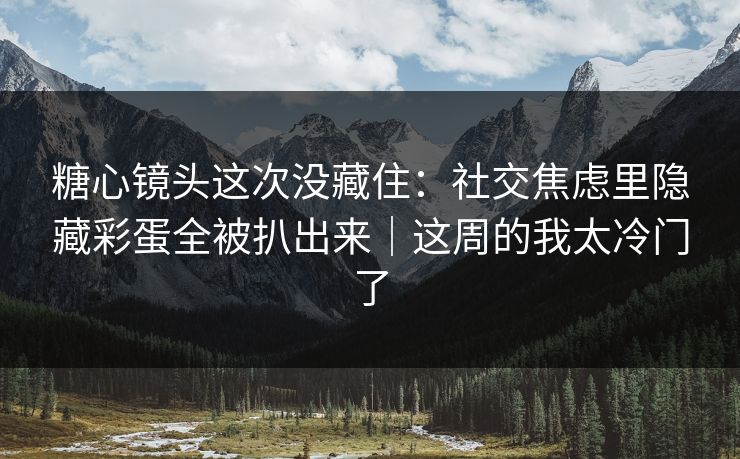 糖心镜头这次没藏住：社交焦虑里隐藏彩蛋全被扒出来｜这周的我太冷门了