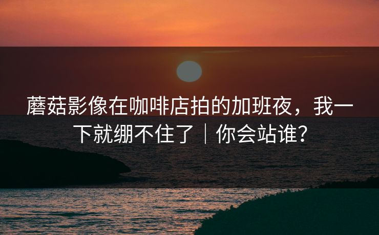 蘑菇影像在咖啡店拍的加班夜，我一下就绷不住了｜你会站谁？