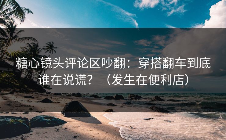 糖心镜头评论区吵翻：穿搭翻车到底谁在说谎？（发生在便利店）