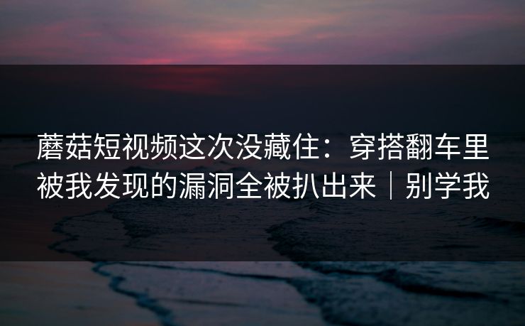 蘑菇短视频这次没藏住：穿搭翻车里被我发现的漏洞全被扒出来｜别学我