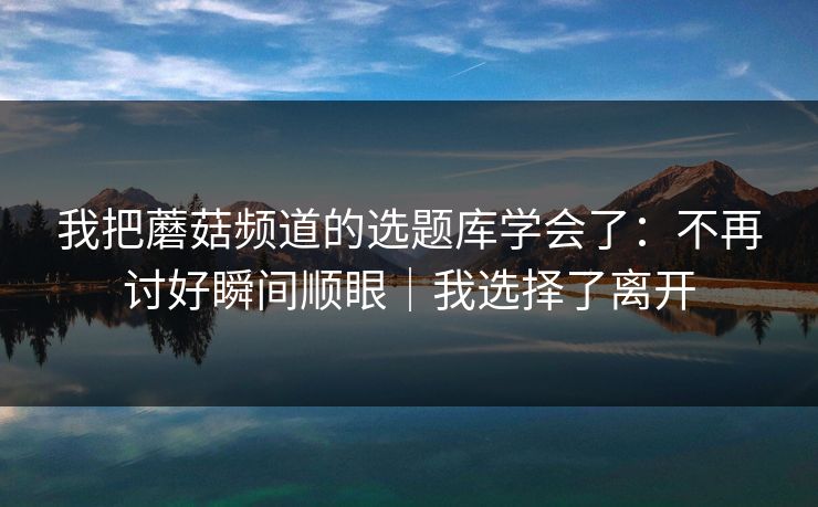 我把蘑菇频道的选题库学会了：不再讨好瞬间顺眼｜我选择了离开