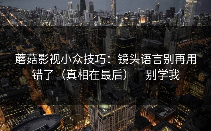 蘑菇影视小众技巧：镜头语言别再用错了（真相在最后）｜别学我