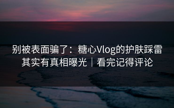 别被表面骗了：糖心Vlog的护肤踩雷其实有真相曝光｜看完记得评论