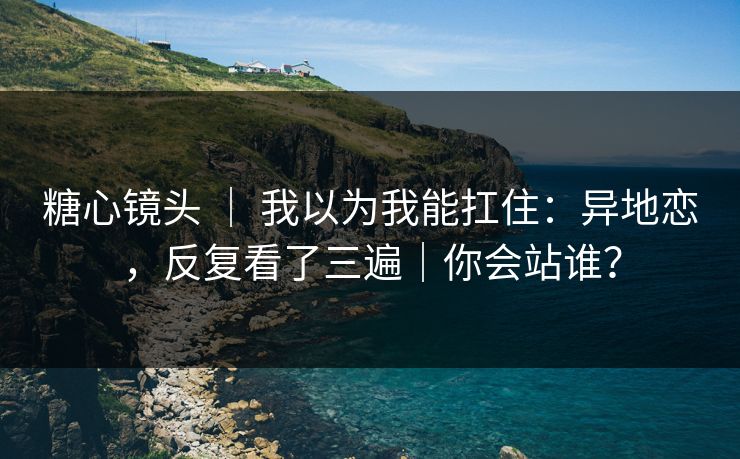糖心镜头 ｜ 我以为我能扛住：异地恋，反复看了三遍｜你会站谁？