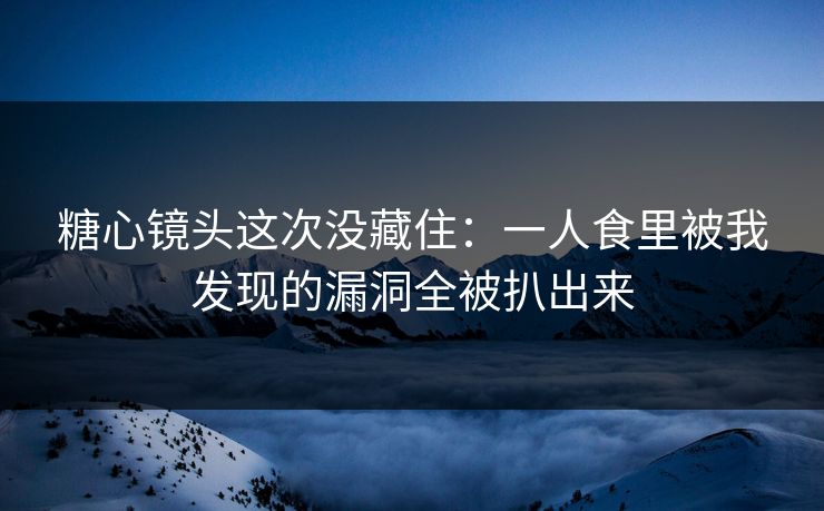糖心镜头这次没藏住：一人食里被我发现的漏洞全被扒出来