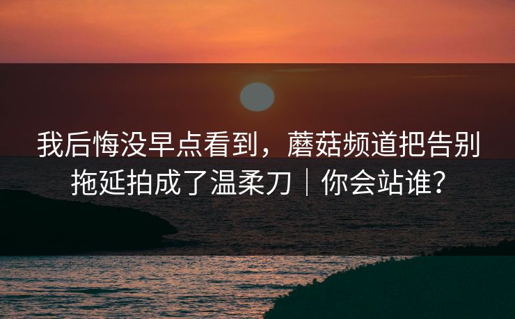 我后悔没早点看到，蘑菇频道把告别拖延拍成了温柔刀｜你会站谁？