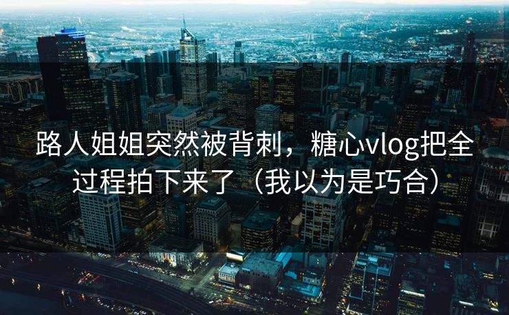 路人姐姐突然被背刺，糖心vlog把全过程拍下来了（我以为是巧合）