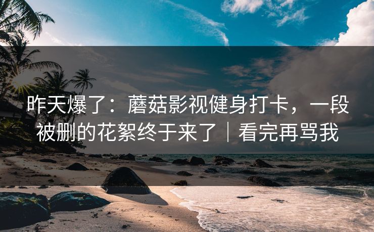 昨天爆了：蘑菇影视健身打卡，一段被删的花絮终于来了｜看完再骂我