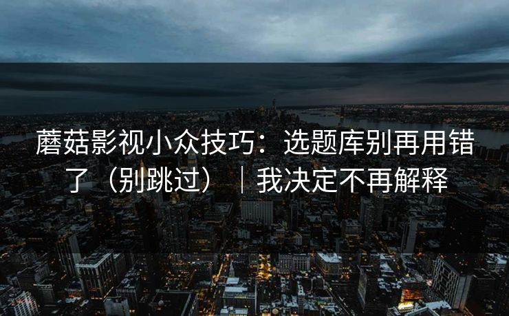 蘑菇影视小众技巧：选题库别再用错了（别跳过）｜我决定不再解释