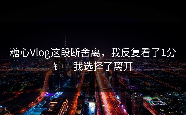 糖心Vlog这段断舍离，我反复看了1分钟｜我选择了离开