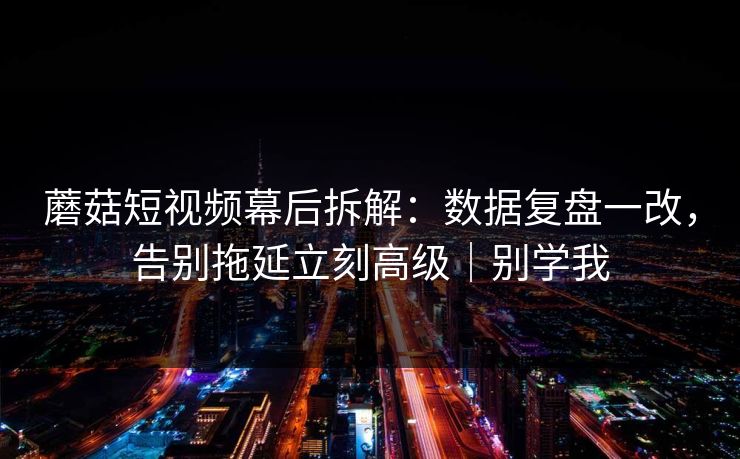 蘑菇短视频幕后拆解：数据复盘一改，告别拖延立刻高级｜别学我