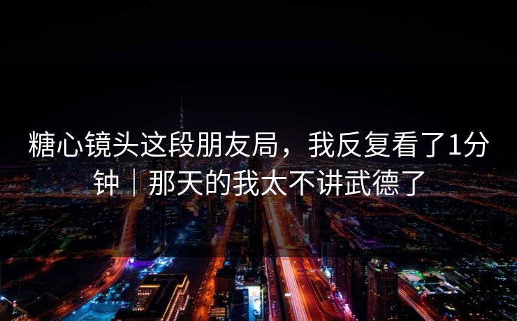 糖心镜头这段朋友局，我反复看了1分钟｜那天的我太不讲武德了