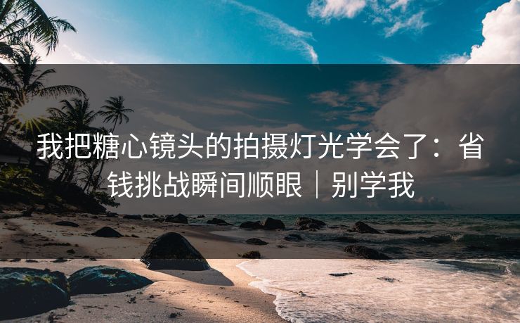 我把糖心镜头的拍摄灯光学会了：省钱挑战瞬间顺眼｜别学我