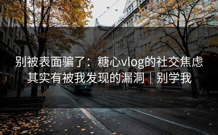 别被表面骗了：糖心vlog的社交焦虑其实有被我发现的漏洞｜别学我