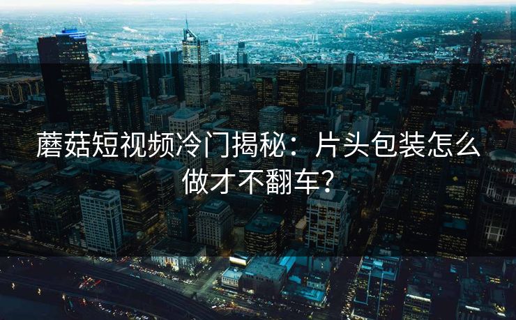 蘑菇短视频冷门揭秘：片头包装怎么做才不翻车？