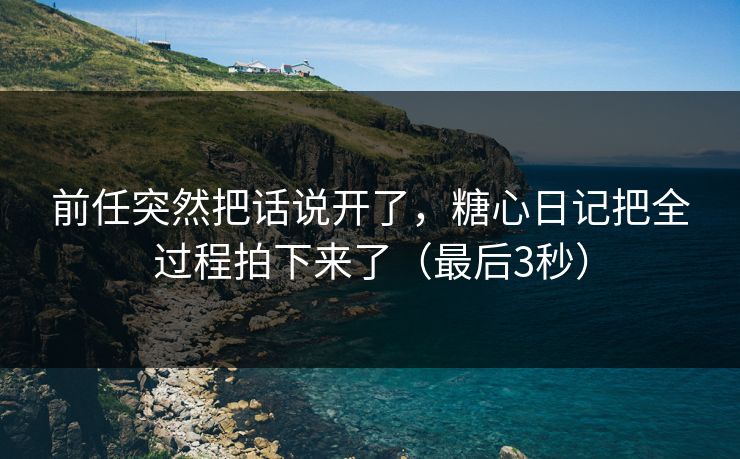 前任突然把话说开了，糖心日记把全过程拍下来了（最后3秒）