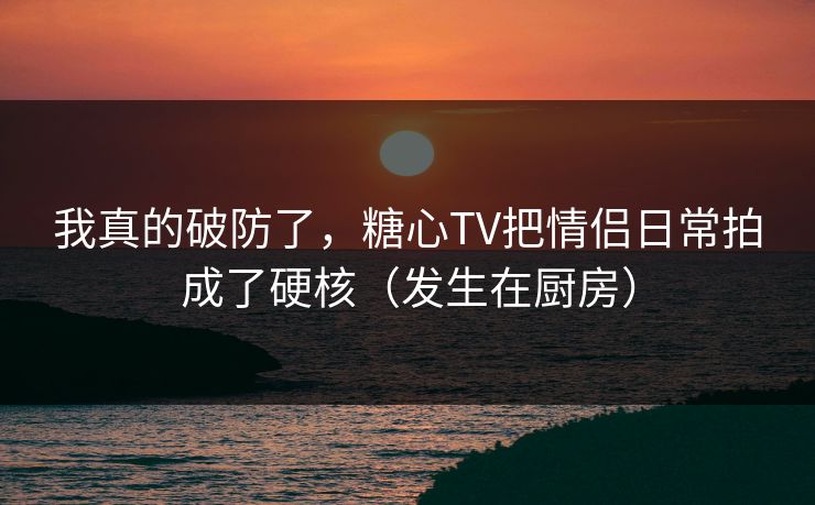 我真的破防了，糖心TV把情侣日常拍成了硬核（发生在厨房）