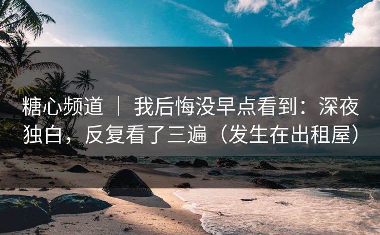 糖心频道 ｜ 我后悔没早点看到：深夜独白，反复看了三遍（发生在出租屋）