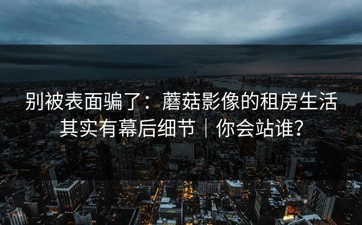 别被表面骗了：蘑菇影像的租房生活其实有幕后细节｜你会站谁？