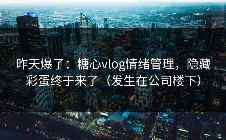 昨天爆了：糖心vlog情绪管理，隐藏彩蛋终于来了（发生在公司楼下）