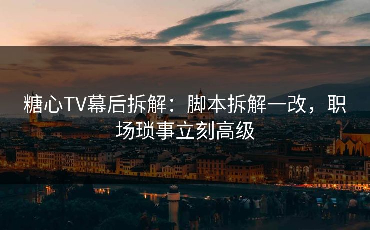 糖心TV幕后拆解：脚本拆解一改，职场琐事立刻高级