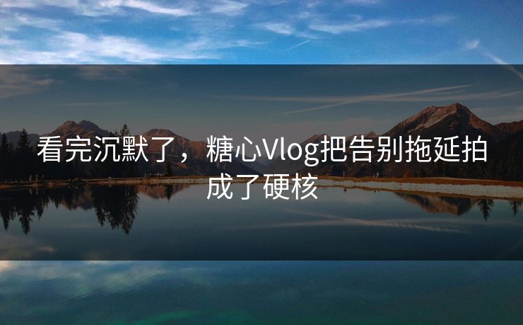 看完沉默了，糖心Vlog把告别拖延拍成了硬核